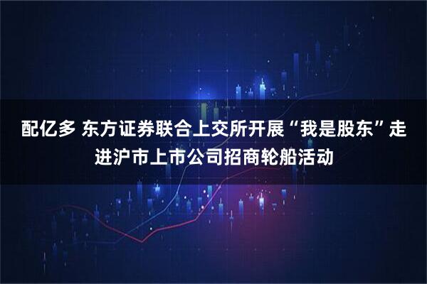 配亿多 东方证券联合上交所开展“我是股东”走进沪市上市公司招商轮船活动