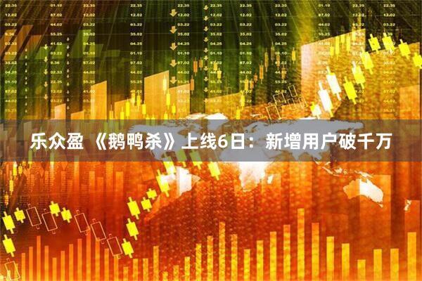 乐众盈 《鹅鸭杀》上线6日：新增用户破千万