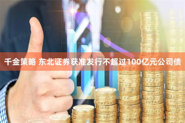 千金策略 东北证券获准发行不超过100亿元公司债